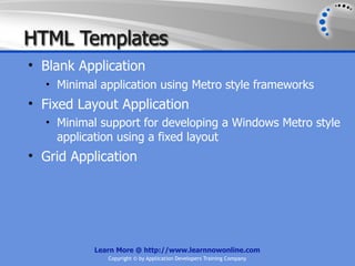 HTML Templates
• Blank Application
  • Minimal application using Metro style frameworks
• Fixed Layout Application
  • Minimal support for developing a Windows Metro style
    application using a fixed layout
• Grid Application




           Learn More @ http://www.learnnowonline.com
              Copyright © by Application Developers Training Company
 