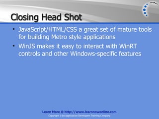 Closing Head Shot
• JavaScript/HTML/CSS a great set of mature tools
  for building Metro style applications
• WinJS makes it easy to interact with WinRT
  controls and other Windows-specific features




          Learn More @ http://www.learnnowonline.com
             Copyright © by Application Developers Training Company
 