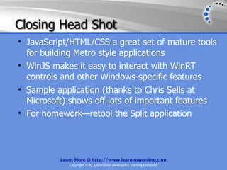 Closing Head Shot
• JavaScript/HTML/CSS a great set of mature tools
  for building Metro style applications
• WinJS makes it easy to interact with WinRT
  controls and other Windows-specific features
• Sample application (thanks to Chris Sells at
  Microsoft) shows off lots of important features
• For homework—retool the Split application




          Learn More @ http://www.learnnowonline.com
             Copyright © by Application Developers Training Company
 