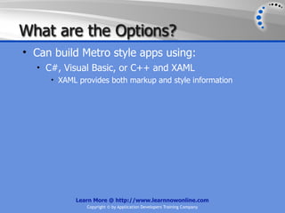 What are the Options?
• Can build Metro style apps using:
  • C#, Visual Basic, or C++ and XAML
     • XAML provides both markup and style information




           Learn More @ http://www.learnnowonline.com
              Copyright © by Application Developers Training Company
 