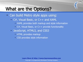What are the Options?
• Can build Metro style apps using:
  • C#, Visual Basic, or C++ and XAML
     • XAML provides both markup and style information
     • C#, Visual Basic, or C++ provide functionality
  • JavaScript, HTML5, and CSS3
     • HTML provides markup
     • CSS provides style information




            Learn More @ http://www.learnnowonline.com
               Copyright © by Application Developers Training Company
 