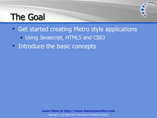 The Goal
• Get started creating Metro style applications
  • Using Javascript, HTML5 and CSS3
• Introduce the basic concepts




           Learn More @ http://www.learnnowonline.com
              Copyright © by Application Developers Training Company
 