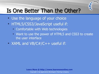 Is One Better Than the Other?
• Use the language of your choice
• HTML5/CSS3/JavaScript useful if:
  • Comfortable with Web technologies
  • Want to use the power of HTML5 and CSS3 to create
    the user interface
• XAML and VB/C#/C++ useful if:




           Learn More @ http://www.learnnowonline.com
              Copyright © by Application Developers Training Company
 