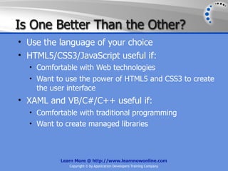 Is One Better Than the Other?
• Use the language of your choice
• HTML5/CSS3/JavaScript useful if:
  • Comfortable with Web technologies
  • Want to use the power of HTML5 and CSS3 to create
    the user interface
• XAML and VB/C#/C++ useful if:
  • Comfortable with traditional programming
  • Want to create managed libraries




           Learn More @ http://www.learnnowonline.com
              Copyright © by Application Developers Training Company
 