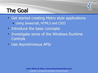 The Goal
• Get started creating Metro style applications
  • Using Javascript, HTML5 and CSS3
• Introduce the basic concepts
• Investigate some of the Windows Runtime
  Controls
• Use Asynchronous APIs




           Learn More @ http://www.learnnowonline.com
              Copyright © by Application Developers Training Company
 