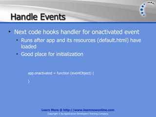 Han dle Events
• Next code hooks handler for onactivated event
  • Runs after app and its resources (default.html) have
    loaded
  • Good place for initialization



       app.onactivated = function (eventObject) {

       }




               Learn More @ http://www.learnnowonline.com
                   Copyright © by Application Developers Training Company
 