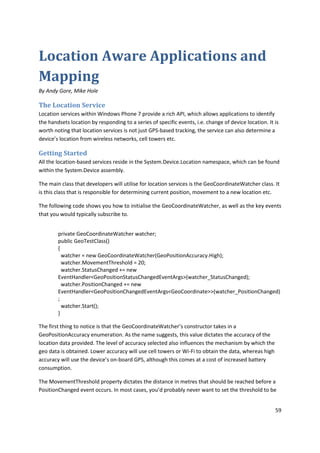 Location Aware Applications and
Mapping
By Andy Gore, Mike Hole

The Location Service
Location services within Windows Phone 7 provide a rich API, which allows applications to identify
the handsets location by responding to a series of specific events, i.e. change of device location. It is
worth noting that location services is not just GPS-based tracking, the service can also determine a
device’s location from wireless networks, cell towers etc.

Getting Started
All the location-based services reside in the System.Device.Location namespace, which can be found
within the System.Device assembly.

The main class that developers will utilise for location services is the GeoCoordinateWatcher class. It
is this class that is responsible for determining current position, movement to a new location etc.

The following code shows you how to initialise the GeoCoordinateWatcher, as well as the key events
that you would typically subscribe to.


        private GeoCoordinateWatcher watcher;
        public GeoTestClass()
        {
          watcher = new GeoCoordinateWatcher(GeoPositionAccuracy.High);
          watcher.MovementThreshold = 20;
          watcher.StatusChanged += new
        EventHandler<GeoPositionStatusChangedEventArgs>(watcher_StatusChanged);
          watcher.PositionChanged += new
        EventHandler<GeoPositionChangedEventArgs<GeoCoordinate>>(watcher_PositionChanged)
        ;
          watcher.Start();
        }

The first thing to notice is that the GeoCoordinateWatcher’s constructor takes in a
GeoPositionAccuracy enumeration. As the name suggests, this value dictates the accuracy of the
location data provided. The level of accuracy selected also influences the mechanism by which the
geo data is obtained. Lower accuracy will use cell towers or Wi-Fi to obtain the data, whereas high
accuracy will use the device’s on-board GPS, although this comes at a cost of increased battery
consumption.

The MovementThreshold property dictates the distance in metres that should be reached before a
PositionChanged event occurs. In most cases, you’d probably never want to set the threshold to be


                                                                                                       59
 