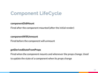 Component LifeCycle
28
componentDidMount
Fired after the component mounted (after the initial render)
componentWillUnmount
Fired before the component will unmount
getDerivedStateFromProps
Fired when the component mounts and whenever the props change. Used
to update the state of a component when its props change
 