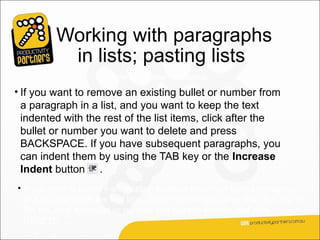 Working with paragraphs
           in lists; pasting lists
                        Here are some scenarios:
• If you want to remove an existing bullet or number from
  a paragraph in a list, and you want to keep the text
  indented with the rest of the list items, click after the
  bullet or number you want to delete and press
  BACKSPACE. If you have subsequent paragraphs, you
  can indent them by using the TAB key or the Increase
  Indent button .
• If you want to remove an existing bullet or a number from a paragraph
  in a list and make the text line up with the margin rather than the rest of
  the list, click the bullet or number you want to remove and click
  DELETE.
 