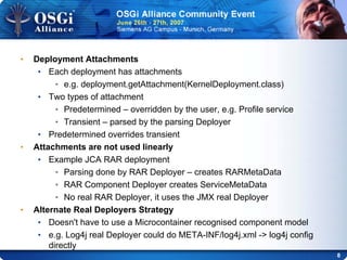 8
• Deployment Attachments
• Each deployment has attachments
• e.g. deployment.getAttachment(KernelDeployment.class)
• Two types of attachment
• Predetermined – overridden by the user, e.g. Profile service
• Transient – parsed by the parsing Deployer
• Predetermined overrides transient
• Attachments are not used linearly
• Example JCA RAR deployment
• Parsing done by RAR Deployer – creates RARMetaData
• RAR Component Deployer creates ServiceMetaData
• No real RAR Deployer, it uses the JMX real Deployer
• Alternate Real Deployers Strategy
• Doesn't have to use a Microcontainer recognised component model
• e.g. Log4j real Deployer could do META-INF/log4j.xml -> log4j config
directly
 