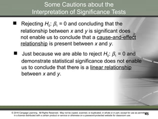 © 2016 Cengage Learning. All Rights Reserved. May not be copied, scanned, or duplicated, in whole or in part, except for use as permitted
in a license distributed with a certain product or service or otherwise on a password-protected website for classroom use.
45
45
Some Cautions about the
Interpretation of Significance Tests
 Just because we are able to reject H0: b1 = 0 and
demonstrate statistical significance does not enable
us to conclude that there is a linear relationship
between x and y.
 Rejecting H0: b1 = 0 and concluding that the
relationship between x and y is significant does
not enable us to conclude that a cause-and-effect
relationship is present between x and y.
 