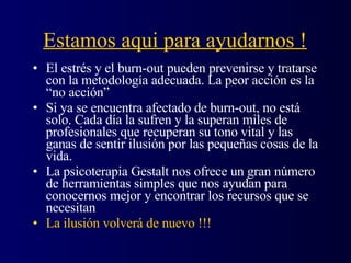 Estamos aqui para ayudarnos ! El estrés y el burn-out pueden prevenirse y tratarse con la metodología adecuada. La peor acción es la “no acción” Si ya se encuentra afectado de burn-out, no está solo. Cada día la sufren y la superan miles de profesionales que recuperan su tono vital y las ganas de sentir ilusión por las pequeñas cosas de la vida. La psicoterapia Gestalt nos ofrece un gran número de herramientas simples que nos ayudan para conocernos mejor y encontrar los recursos que se necesitan La ilusión volverá de nuevo !!!  