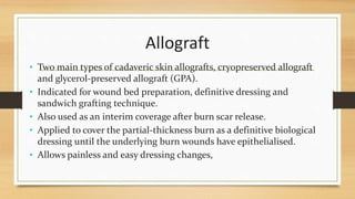 Allograft
• Two main types of cadaveric skin allografts, cryopreserved allograft
and glycerol-preserved allograft (GPA).
• Indicated for wound bed preparation, definitive dressing and
sandwich grafting technique.
• Also used as an interim coverage after burn scar release.
• Applied to cover the partial-thickness burn as a definitive biological
dressing until the underlying burn wounds have epithelialised.
• Allows painless and easy dressing changes,
 