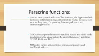 Paracrine functions:
• Also to treat systemic effects of burn trauma, the hypermetabolic
response, inflammation (e.g., inflammatory-related diseases, such
as acute lung injury/respiratory distress syndrome), and
immunosuppression
• MSCs attenuate proinflammatory cytokine release and nitric oxide
production while upregulating the anti-inflammatory cytokines
TGF- , IL-10 and IL-12.
• MSCs also exhibit antiapoptotic, immunosuppressive and
antifibrotic effects .
 