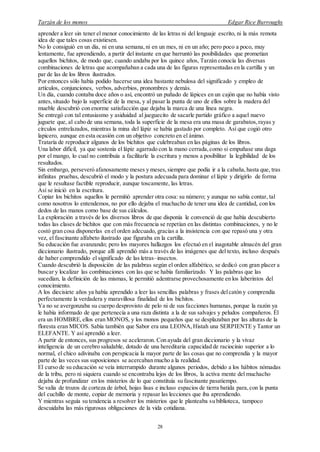 Tarzán de los monos Edgar Rice Burroughs
28
aprender a leer sin tener el menor conocimiento de las letras ni del lenguaje escrito, ni la más remota
idea de que tales cosas existiesen.
No lo consiguió en un día, ni en una semana,ni en un mes, ni en un año; pero poco a poco, muy
lentamente, fue aprendiendo, a partir del instante en que barruntó las posibilidades que prometían
aquellos bichitos, de modo que, cuando andaba por los quince años, Tarzán conocía las diversas
combinaciones de letras que acompañaban a cada una de las figuras representadas en la cartilla y un
par de las de los libros ilustrados.
Por entonces sólo había podido hacerse una idea bastante nebulosa del significado y empleo de
artículos, conjunciones, verbos, adverbios, pronombres y demás.
Un día, cuando contaba doce años o así, encontró un puñado de lápices en un cajón que no había visto
antes,situado bajo la superficie de la mesa, y al pasar la punta de uno de ellos sobre la madera del
mueble descubrió con enorme satisfacción que dejaba la marca de una línea negra.
Se entregó con tal entusiasmo y asiduidad al jueguecito de sacarle partido gráfico a aquel nuevo
juguete que, al cabo de una semana, toda la superficie de la mesa era una masa de garabatos,rayas y
círculos entrelazados, mientras la mina del lápiz se había gastado por completo. Así que cogió otro
lapicero, aunque en esta ocasión con un objetivo concreto en el ánimo.
Trataría de reproducir algunos de los bichitos que culebreaban en las páginas de los libros.
Una labor difícil, ya que sostenía el lápiz agarrado con la mano cerrada,como si empuñase una daga
por el mango, lo cual no contribuía a facilitarle la escritura y menos a posibilitar la legibilidad de los
resultados.
Sin embargo, perseveró afanosamente meses y meses,siempre que podía ir a la cabaña,hasta que, tras
infinitas pruebas, descubrió el modo y la postura adecuada para dominar el lápiz y dirigirlo de forma
que le resultase factible reproducir, aunque toscamente, las letras.
Así se inició en la escritura.
Copiar los bichitos aquellos le permitió aprender otra cosa: su número; y aunque no sabía contar, tal
como nosotros lo entendemos, no por ello dejaba el muchacho de tener una idea de cantidad, con los
dedos de las manos como base de sus cálculos.
La exploración a través de los diversos libros de que disponía le convenció de que había descubierto
todas las clases de bichitos que con más frecuencia se repetían en las distintas combinaciones, y no le
costó gran cosa disponerlas en el orden adecuado, gracias a la insistencia con que repasó una y otra
vez, el fascinante alfabeto ilustrado que figuraba en la cartilla.
Su educación fue avanzando; pero los mayores hallazgos los efectuó en el inagotable almacén del gran
diccionario ilustrado, porque allí aprendió más a través de las imágenes que del texto, incluso después
de haber comprendido el significado de las letras–insectos.
Cuando descubrió la disposición de las palabras según el orden alfabético, se dedicó con gran placer a
buscar y localizar las combinaciones con las que se había familiarizado. Y las palabras que las
sucedían, la definición de las mismas, le permitió adentrarse provechosamente en los laberintos del
conocimiento.
A los diecisiete años ya había aprendido a leer las sencillas palabras y frases delcatón y comprendía
perfectamente la verdadera y maravillosa finalidad de los bichitos.
Ya no se avergonzaba su cuerpo desprovisto de pelo ni de sus facciones humanas, porque la razón ya
le había informado de que pertenecía a una raza distinta a la de sus salvajes y peludos compañeros. Él
era un HOMBRE,ellos eran MONOS, y los monos pequeños que se desplazaban por las alturas de la
floresta eran MICOS. Sabía también que Sabor era una LEONA,Histah una SERPIENTE y Tantor un
ELEFANTE. Y así aprendió a leer.
A partir de entonces, sus progresos se aceleraron. Con ayuda del gran diccionario y la vivaz
inteligencia de un cerebro saludable, dotado de una hereditaria capacidad de raciocinio superior a lo
normal, el chico adivinaba con perspicacia la mayor parte de las cosas que no comprendía y la mayor
parte de las veces sus suposiciones se acercaban mucho a la realidad.
El curso de su educación se veía interrumpido durante algunos periodos, debido a los hábitos nómadas
de la tribu, pero ni siquiera cuando se encontraba lejos de los libros, la activa mente del muchacho
dejaba de profundizar en los misterios de lo que constituía su fascinante pasatiempo.
Se valía de trozos de corteza de árbol, hojas lisas e incluso espacios de tierra batida para,con la punta
del cuchillo de monte, copiar de memoria y repasar las lecciones que iba aprendiendo.
Y mientras seguía su tendencia a resolver los misterios que le planteaba su biblioteca, tampoco
descuidaba las más rigurosas obligaciones de la vida cotidiana.
 