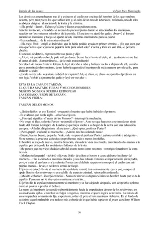 Tarzán de los monos Edgar Rice Burroughs
56
Los demás se arremolinaron tras él y estiraron el cuello por encima del hombro de los que estaban
delante, pero eran pocos los que sabían leer y, al cabo de un rato de laboriosos esfuerzos, uno de ellos
acabó por dirigirse al anciano de la levita y la chistera.
–¡Eh, profe! –llamó–. Échese p'aIante y léanos esta puñetera nota.
Ante tal invitación, el aludido se acercó despacio al punto donde se arracimaban los marineros,
seguido por los restantes miembros de la partida. El anciano se ajustó las gafas,observó el letrero
durante un momento y luego se apartó de allí, mientras murmuraba para su coleto:
–Extraordinario... de lo más extraordinario!
–¡Eh, viejo fósil! –exigió el individuo que le había pedido ayuda en primer término–. ¿Es que cree que
sólo queríamos que leyera esa pajolera nota para usted solo? Vuelva y léala en voz alta, so percebe
chocho.
El anciano se detuvo, regresó sobre sus pasos y dijo:
–¡Ah,sí, mi querido señor, le pido mil perdones. Se me fue el santo al cielo, sí... realmente se me fue
el santo al cielo. ¡Extraordinario... de lo más extraordinario!
Se colocó de nuevo frente al letrero, lo leyó de cabo a rabo y hubiera vuelto a alejarse de allí, sumido
en su asombrado desconcierto, de no haberle agarrado el marinero de mala manera por el cuello, para
chillarle al oído:
–¡Léalo en voz alta, vejestorio imbécil de capirote! Ah, sí, claro, sí, claro –respondió el profesor en
voz baja. Volvió a ajustarse las gafas y leyó en voz alta–:
ESTA ES LA CASA DE TARZÁN,
EL QUE HA MATADO FIERAS Y MUCHOS HOMBRES
NEGROS. NO SE OS OCURRA ESTROPEAR
LAS COSAS QUE SON DE TARZÁN.
TARZÁN VIGILA.
TARZÁN DE LOS MONOS
–¿Quién diablos es ese Tarzán? –preguntó el marino que había hablado el primero.
–Es evidente que habla inglés –observó el joven.
–¿Pero qué significa «Tarzán de los Monos»? –interrogó la muchacha.
–No tengo ni idea, señorita Porter –respondió el joven–. A no ser que hayamos encontrado un simio
huido del Parque Zoológico de Londres y que haya vuelto a su hogar de la selva con una educación
europea. –Añadió, dirigiéndose al anciano–: ¿Qué opina, profesor Porter?
–¡Pero,papá! –exclamó la muchacha–. ¡Aún no nos has aclarado nada!
–Bueno, bueno, bueno, pequeña. Vale, vale –repuso el profesor Porter, en tono amable e indulgente–.
No te rompas la preciosa cabecita con problemas más o menos insolubles.
El hombre se alejó de nuevo, en otra dirección, clavada la vista en el suelo, entrelazadas las manos a la
espalda, por debajo de los ondulantes faldones de la levita.
–Me parece que ese viejo chalado sabe del asunto tanto como nosotros –rezongó el marinero de cara
de rata.
–¡Modera tu lenguaje! –advirtió el joven, lívido de cólera el rostro a causa del tono insolente del
marinero–. Has asesinado a nuestros oficiales y nos has robado. Estamos completamente en tu poder,
pero, o tratas al profesor y a la señorita Porter con el debido respeto o te romperé el cuello con mis
propias manos... lleves o no lleves armas de fuego.
El joven se colocó frente al marinero de semblante ratonil, tan ominosamente cerca que,aunque el
tipejo llevaba dos revólveres y un cuchillo de aspecto criminal, retrocedió amilanado.
–¡Maldito cobarde! –increpó el mozo–. Nunca te atreves a disparar contra un hombre hasta que te da la
espalda. Pero a mí no te atreverás a matarme a traición...
El joven dio la espalda ostentosamente al marinero y se fue alejando despacio, con despectivo aplomo,
como si pusiera a prueba al bellaco.
La mano del marinero descendió subrepticiamente hacia la empuñadura de uno de los revólveres; en
sus malévolos ojillos centelleó un fulgor vengativo, mientras el joven inglés se retiraba. La mirada de
sus compinches se mantenía fija, expectante,sobre él, pero el ruin marinero titubeaba. En el fondo de
su ánimo aquel malandrín era incluso más cobarde de lo que había supuesto el joven caballero William
Cecil Clayton.
 