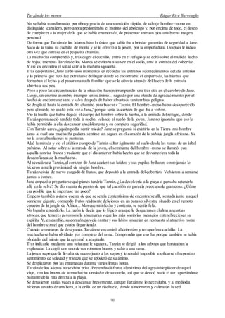 Tarzán de los monos Edgar Rice Burroughs
90
No se había transformado, por obra y gracia de una transición rápida, de salvaje hombre–mono en
distinguido caballero, pero ahora predominaba el instinto del abolengo y, por encima de todo, el deseo
de complacer a la mujer de la que se había enamorado, de presentar ante sus ojos una buena imagen
personal.
De forma que Tarzán de los Monos hizo lo único que sabía iba a brindar garantías de seguridad a Jane.
Sacó de la vaina su cuchillo de monte y se lo ofreció a la joven, por la empuñadura. Después le indicó
otra vez que entrase en el pequeño chamizo.
La muchacha comprendió y, tras coger el cuchillo, entró en el refugio y se echó sobre el mullido lecho
de hojas, mientras Tarzán de los Monos se estiraba a su vez en el suelo, ante la entrada del cobertizo.
Y así los encontró el sol al salir a la mañana siguiente.
Tras despertarse, Jane tardó unos momentos en recordar los extraños acontecimientos del día anterior
y lo primero que hizo fue extrañarse del lugar donde se encontraba: el emparrado, las hierbas que
formaban el lecho y el panorama nada familiar que se le ofrecía a través del hueco de la entrada
abierto a sus pies.
Poco a poco las circunstancias de la situación fueron irrumpiendo una tras otra en el cerebro de Jane.
Luego, un enorme asombro irrumpió en su ánimo... seguido por una oleada de agradecimiento por el
hecho de encontrarse sana y salva después de haber afrontado tan terribles peligros.
Se desplazó hasta la entrada del chamizo para buscar a Tarzán. El hombre–mono había desaparecido,
pero el miedo no asaltó esta vez a Jane,*
porque tenía la certeza de que iba a volver.
Vio la huella que había dejado el cuerpo del hombre sobre la hierba, a la entrada del refugio, donde
Tarzán permaneció tendido toda la noche, velando el sueño de la joven. Jane no ignoraba que eso le
había permitido a ella descansar apaciblemente y en completa seguridad.
Con Tarzán cerca,¿quién podía sentir miedo? Jane se preguntó si existiría en la Tierra otro hombre
junto al cual una muchacha pudiera sentirse tan segura en el corazón de la salvaje jungla africana. Ya
no la asustaban leones ni panteras.
Alzó la mirada y vio el atlético cuerpo de Tarzán saltar ágilmente al suelo desde las ramas de un árbol
próximo. Al notar sobre sí la mirada de la joven, el semblante del hombre–mono se iluminó con
aquella sonrisa franca y radiante que el día anterior había hecho que se desvaneciera toda la
desconfianza de la muchacha.
Al acercársele Tarzán,elcorazón de Jane aceleró sus latidos y sus pupilas brillaron como jamás lo
hicieron ante la proximidad de ningún hombre.
Tarzán volvía de nuevo cargado de frutos, que depositó a la entrada del cobertizo. Volvieron a sentarse
juntos a comer.
Jane empezó a preguntarse qué planes tendría Tarzán. ¿La devolvería a la playa o pensaba retenerla
allí, en la selva? Se dio cuenta de pronto de que tal cuestión no parecía preocuparle gran cosa. ¿Cómo
era posible que le importase tan poco?
Empezó también a darse cuenta de que se sentía contentísima de encontrarse allí, sentada junto a aquel
sonriente gigante, comiendo frutos realmente deliciosos en un paraíso silvestre situado en el remoto
corazón de la jungla de África... Más que satisfecha y contenta, se sentía feliz.
No lograba entenderlo. La razón le decía que lo lógico era que le desgarrasen elalma angustias
atroces,que temores pavorosos la abrumaran y que los más sombríos presagios entenebreciesen su
espíritu. Y, en cambio, su corazón parecía cantar y sus labios sonreían en respuesta alatractivo rostro
del hombre con el que estaba departiendo.
Cuando terminaron de desayunar, Tarzán se encaminó al cobertizo y recuperó su cuchillo. La
muchacha se había olvidado por completo del arma. Comprendió que eso fue porque también se había
olvidado del miedo que la apremió a aceptarlo.
Tras indicarle mediante una seña que le siguiera, Tarzán se dirigió a los árboles que bordeaban la
explanada. La cogió con uno de sus robustos brazos y saltó a una rama.
La joven supo que la llevaba de nuevo junto a los suyos y le resultó imposible explicarse el repentino
sentimiento de soledad y tristeza que se apoderó de su ánimo.
Se desplazaron por las enramadas durante varias lentas horas.
Tarzán de los Monos no se daba prisa. Pretendía disfrutar al máximo del agradable placer de aquel
viaje, con los brazos de la muchacha alrededor de su cuello, así que se desvió hacia el sur, apartándose
bastante de la ruta directa a la playa.
Se detuvieron varias veces a descansar brevemente,aunque Tarzán no lo necesitaba, y al mediodía
hicieron un alto de una hora, a la orilla de un riachuelo, donde almorzaron y calmaron la sed.
 