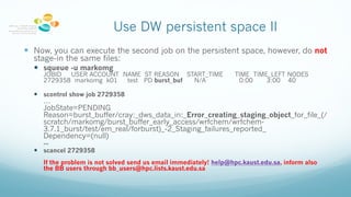 Use DW persistent space II
— Now, you can execute the second job on the persistent space, however, do not
stage-in the same files:
— squeue -u markomg
JOBID USER ACCOUNT NAME ST REASON START_TIME TIME TIME_LEFT NODES
2729358 markomg k01 test PD burst_buf N/A 0:00 3:00 40
— scontrol show job 2729358
…
JobState=PENDING
Reason=burst_buffer/cray:_dws_data_in:_Error_creating_staging_object_for_file_(/
scratch/markomg/burst_buffer_early_access/wrfchem/wrfchem-
3.7.1_burst/test/em_real/forburst)_-2_Staging_failures_reported_
Dependency=(null)
...
— scancel 2729358
If the problem is not solved send us email immediately! help@hpc.kaust.edu.sa, inform also
the BB users through bb_users@hpc.lists.kaust.edu.sa
 