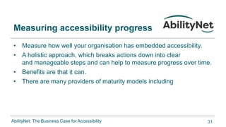 AbilityNet: The Business Case for Accessibility
• Measure how well your organisation has embedded accessibility.​
• A holistic approach, which breaks actions down into clear
and manageable steps and can help to measure progress over time.​
• Benefits are that it can.​
• There are many providers of maturity models including
Measuring accessibility progress
31
 