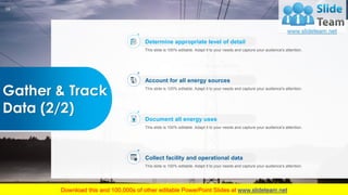 16
Gather & Track
Data (2/2)
This slide is 100% editable. Adapt it to your needs and capture your audience's attention.
Account for all energy sources
This slide is 100% editable. Adapt it to your needs and capture your audience's attention.
Document all energy uses
This slide is 100% editable. Adapt it to your needs and capture your audience's attention.
Collect facility and operational data
This slide is 100% editable. Adapt it to your needs and capture your audience's attention.
Determine appropriate level of detail
 