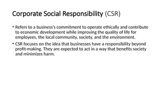 Corporate Social Responsibility (CSR)
• Refers to a business’s commitment to operate ethically and contribute
to economic development while improving the quality of life for
employees, the local community, society, and the environment.
• CSR focuses on the idea that businesses have a responsibility beyond
profit-making. They are expected to act in a way that benefits society
and minimizes harm.
 