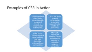 Examples of CSR in Action
Google: Operates
data centers
using renewable
energy and
invests in
environmental
sustainability.
Coca-Cola: Works
on water
conservation
projects to
replenish water
used in its
production.
TOMS Shoes:
Donates a pair of
shoes for every
pair sold,
benefiting
underprivileged
communities.
Microsoft:
Focuses on
reducing carbon
emissions and
investing in
education
programs
worldwide.
 