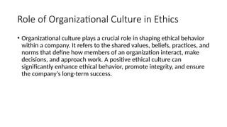Role of Organizational Culture in Ethics
• Organizational culture plays a crucial role in shaping ethical behavior
within a company. It refers to the shared values, beliefs, practices, and
norms that define how members of an organization interact, make
decisions, and approach work. A positive ethical culture can
significantly enhance ethical behavior, promote integrity, and ensure
the company’s long-term success.
 
