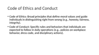 Code of Ethics and Conduct
• Code of Ethics: Broad principles that define moral values and guide
individuals in distinguishing right from wrong (e.g., honesty, fairness,
integrity).
• Code of Conduct: Specific rules and behaviors that individuals are
expected to follow in daily operations (e.g., policies on workplace
behavior, dress code, and disciplinary actions).
 