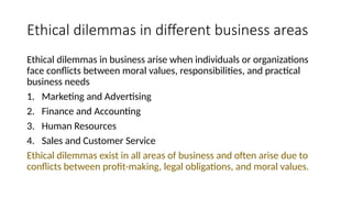 Ethical dilemmas in different business areas
Ethical dilemmas in business arise when individuals or organizations
face conflicts between moral values, responsibilities, and practical
business needs
1. Marketing and Advertising
2. Finance and Accounting
3. Human Resources
4. Sales and Customer Service
Ethical dilemmas exist in all areas of business and often arise due to
conflicts between profit-making, legal obligations, and moral values.
 