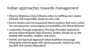 Indian approaches towards management
• Dharma (Righteous Duty)-Dharma refers to fulfilling one's duties
ethically and responsibly, based on one’s role.
• Karma (Action and Consequences)-Karma teaches that every action
has consequences, encouraging accountability and ethical behavior.
• Leadership Through Inspiration (The Raja Principle)-Inspired by
ancient Indian kingship (Raja Dharma), leaders should act as role
models with humility, wisdom, and vision.
• Holistic and Spiritual Approach-Indian traditions encourage
integrating material goals with spiritual growth, balancing artha
(wealth) and moksha (liberation).
 