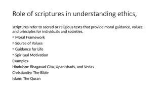Role of scriptures in understanding ethics,
scriptures refer to sacred or religious texts that provide moral guidance, values,
and principles for individuals and societies.
• Moral Framework
• Source of Values
• Guidance for Life
• Spiritual Motivation
Examples-
Hinduism: Bhagavad Gita, Upanishads, and Vedas
Christianity: The Bible
Islam: The Quran
 
