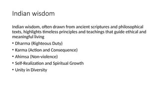 Indian wisdom
Indian wisdom, often drawn from ancient scriptures and philosophical
texts, highlights timeless principles and teachings that guide ethical and
meaningful living
• Dharma (Righteous Duty)
• Karma (Action and Consequence)
• Ahimsa (Non-violence)
• Self-Realization and Spiritual Growth
• Unity in Diversity
 