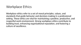 Workplace Ethics
Workplace ethics refer to a set of moral principles, values, and
standards that guide behavior and decision-making in a professional
setting. These ethics are vital for maintaining a positive, productive, and
respectful work environment. Strong workplace ethics contribute to
building trust, enhancing organizational reputation, and fostering a
culture of excellence.
 