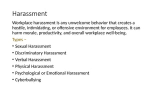Harassment
Workplace harassment is any unwelcome behavior that creates a
hostile, intimidating, or offensive environment for employees. It can
harm morale, productivity, and overall workplace well-being.
Types –
• Sexual Harassment
• Discriminatory Harassment
• Verbal Harassment
• Physical Harassment
• Psychological or Emotional Harassment
• Cyberbullying
 