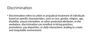 Discrimination
• Discrimination refers to unfair or prejudicial treatment of individuals
based on specific characteristics, such as race, gender, religion, age,
disability, sexual orientation, or other protected attributes. In the
workplace, discrimination can manifest in hiring practices,
promotions, pay disparities, or daily interactions, leading to a toxic
and inequitable environment.
 