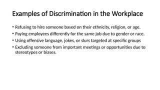 Examples of Discrimination in the Workplace
• Refusing to hire someone based on their ethnicity, religion, or age.
• Paying employees differently for the same job due to gender or race.
• Using offensive language, jokes, or slurs targeted at specific groups
• Excluding someone from important meetings or opportunities due to
stereotypes or biases.
 