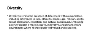 Diversity
• Diversity refers to the presence of differences within a workplace,
including differences in race, ethnicity, gender, age, religion, ability,
sexual orientation, education, and cultural background. Embracing
diversity creates a more inclusive, innovative, and dynamic work
environment where all individuals feel valued and respected.
 