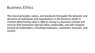 Business Ethics
The moral principles, values, and standards that guide the behavior and
decisions of individuals and organizations in the business world. It
involves determining what is right or wrong in a business context and
ensures that businesses operate fairly, responsibly, and with integrity
toward all stakeholders, including employees, customers, investors, and
society.
 