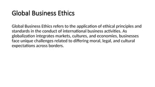 Global Business Ethics
Global Business Ethics refers to the application of ethical principles and
standards in the conduct of international business activities. As
globalization integrates markets, cultures, and economies, businesses
face unique challenges related to differing moral, legal, and cultural
expectations across borders.
 
