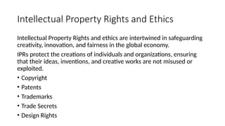 Intellectual Property Rights and Ethics
Intellectual Property Rights and ethics are intertwined in safeguarding
creativity, innovation, and fairness in the global economy.
IPRs protect the creations of individuals and organizations, ensuring
that their ideas, inventions, and creative works are not misused or
exploited.
• Copyright
• Patents
• Trademarks
• Trade Secrets
• Design Rights
 