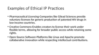 Examples of Ethical IP Practices
• Pharmaceutical Licensing-Companies like Gilead Sciences provide
voluntary licenses for generic production of patented HIV drugs in
low-income countries.
• Creative Commons-Enables creators to license their work under
flexible terms, allowing for broader public access while retaining some
rights.
• Open-Source Software-Platforms like Linux and Apache promote
collaborative innovation while respecting intellectual contributions.
 