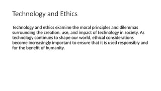 Technology and Ethics
Technology and ethics examine the moral principles and dilemmas
surrounding the creation, use, and impact of technology in society. As
technology continues to shape our world, ethical considerations
become increasingly important to ensure that it is used responsibly and
for the benefit of humanity.
 
