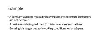 Example
• A company avoiding misleading advertisements to ensure consumers
are not deceived.
• A business reducing pollution to minimize environmental harm.
• Ensuring fair wages and safe working conditions for employees.
 