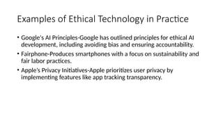 Examples of Ethical Technology in Practice
• Google's AI Principles-Google has outlined principles for ethical AI
development, including avoiding bias and ensuring accountability.
• Fairphone-Produces smartphones with a focus on sustainability and
fair labor practices.
• Apple’s Privacy Initiatives-Apple prioritizes user privacy by
implementing features like app tracking transparency.
 