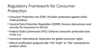 Regulatory Framework for Consumer
Protection
• Consumer Protection Act (CPA): Provides protection against unfair
trade practices.
• General Data Protection Regulation (GDPR): Ensures data privacy and
security for consumers in the EU.
• Federal Trade Commission (FTC): Enforces consumer protection laws
in the U.S.
• Consumer International: Advocates for global consumer rights.
• Ethical certification programs like "Fair Trade" or "ISO" standards for
product safety.
 