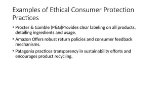 Examples of Ethical Consumer Protection
Practices
• Procter & Gamble (P&G)Provides clear labeling on all products,
detailing ingredients and usage.
• Amazon Offers robust return policies and consumer feedback
mechanisms.
• Patagonia practices transparency in sustainability efforts and
encourages product recycling.
 