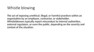 Whistle blowing
The act of exposing unethical, illegal, or harmful practices within an
organization by an employee, contractor, or stakeholder.
Whistleblowers typically report misconduct to internal authorities,
external regulators, or even the public, depending on the severity and
context of the situation.
 