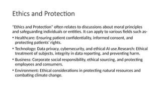 Ethics and Protection
"Ethics and Protection" often relates to discussions about moral principles
and safeguarding individuals or entities. It can apply to various fields such as-
• Healthcare: Ensuring patient confidentiality, informed consent, and
protecting patients' rights.
• Technology: Data privacy, cybersecurity, and ethical AI use.Research: Ethical
treatment of subjects, integrity in data reporting, and preventing harm.
• Business: Corporate social responsibility, ethical sourcing, and protecting
employees and consumers.
• Environment: Ethical considerations in protecting natural resources and
combating climate change.
 