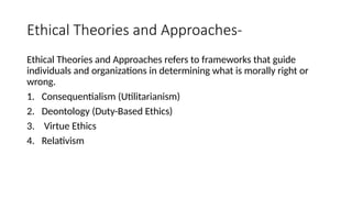 Ethical Theories and Approaches-
Ethical Theories and Approaches refers to frameworks that guide
individuals and organizations in determining what is morally right or
wrong.
1. Consequentialism (Utilitarianism)
2. Deontology (Duty-Based Ethics)
3. Virtue Ethics
4. Relativism
 