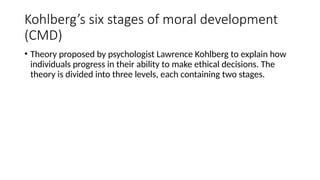 Kohlberg’s six stages of moral development
(CMD)
• Theory proposed by psychologist Lawrence Kohlberg to explain how
individuals progress in their ability to make ethical decisions. The
theory is divided into three levels, each containing two stages.
 